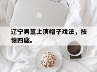 亚博体育-辽宁男篮上演帽子戏法，技惊四座。