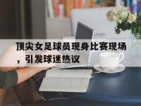 亚博体育-顶尖女足球员现身比赛现场，引发球迷热议