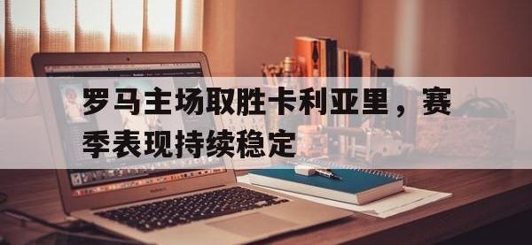 yabo亚博体育下载-罗马主场取胜卡利亚里，赛季表现持续稳定