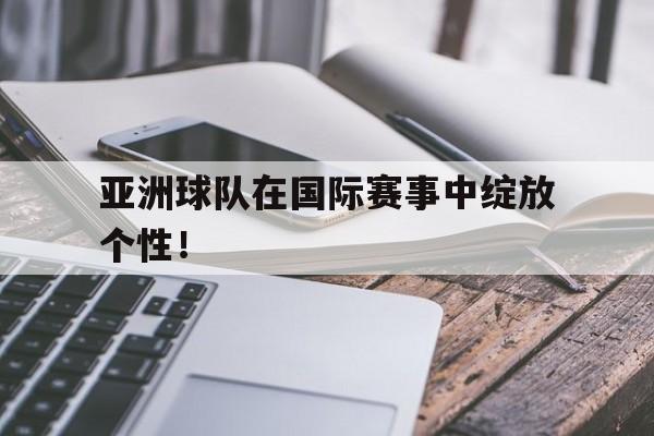 亚洲球队在国际赛事中绽放个性！
